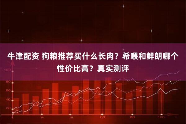 牛津配资 狗粮推荐买什么长肉？希喂和鲜朗哪个性价比高？真实测评