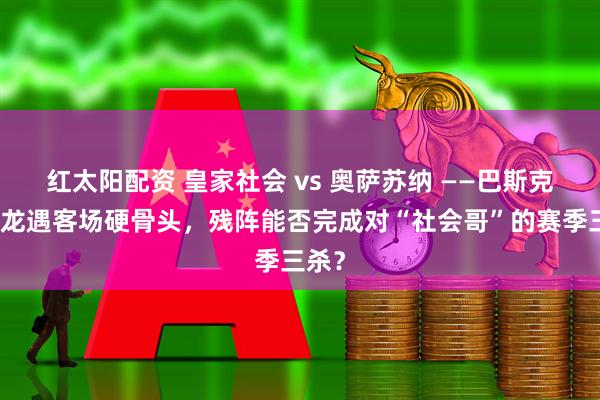 红太阳配资 皇家社会 vs 奥萨苏纳 ——巴斯克主场龙遇客场硬骨头，残阵能否完成对“社会哥”的赛季三杀？