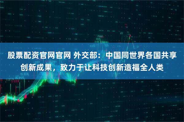 股票配资官网官网 外交部：中国同世界各国共享创新成果，致力于让科技创新造福全人类