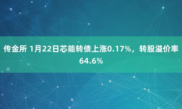 传金所 1月22日芯能转债上涨0.17%，转股溢价率64.6%