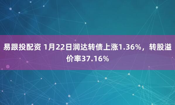 易跟投配资 1月22日润达转债上涨1.36%，转股溢价率37.16%
