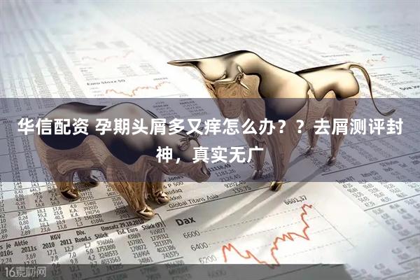 华信配资 孕期头屑多又痒怎么办？？去屑测评封神，真实无广