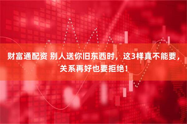 财富通配资 别人送你旧东西时，这3样真不能要，关系再好也要拒绝！