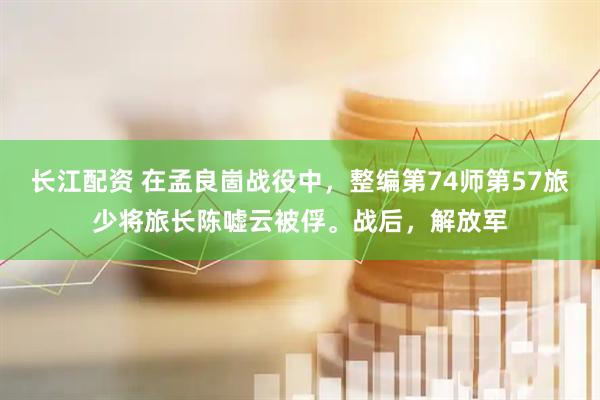 长江配资 在孟良崮战役中，整编第74师第57旅少将旅长陈嘘云被俘。战后，解放军
