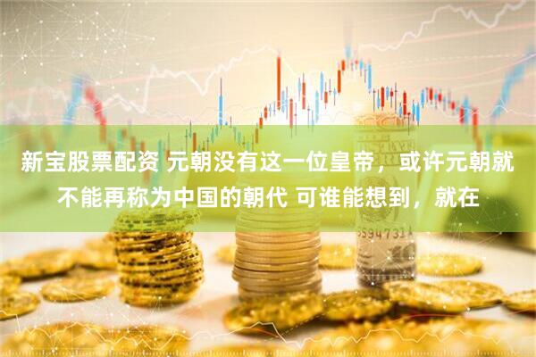 新宝股票配资 元朝没有这一位皇帝，或许元朝就不能再称为中国的朝代 可谁能想到，就在