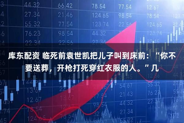 库东配资 临死前袁世凯把儿子叫到床前：“你不要送葬，开枪打死穿红衣服的人。”几