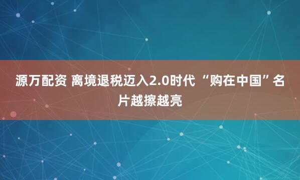 源万配资 离境退税迈入2.0时代 “购在中国”名片越擦越亮